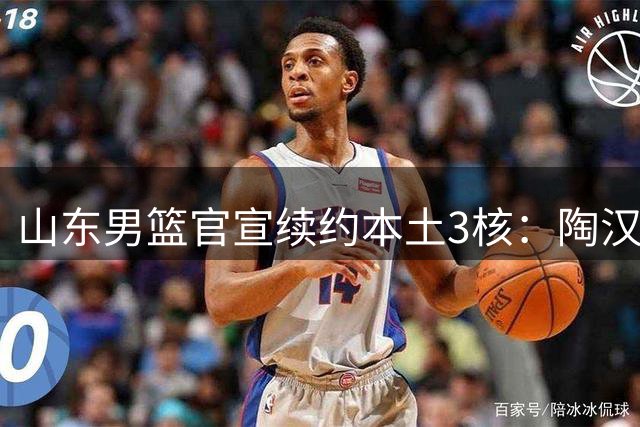 山东男篮官宣续约本土3核：陶汉林1年顶薪高诗岩2年顶薪 陈培东2年C类