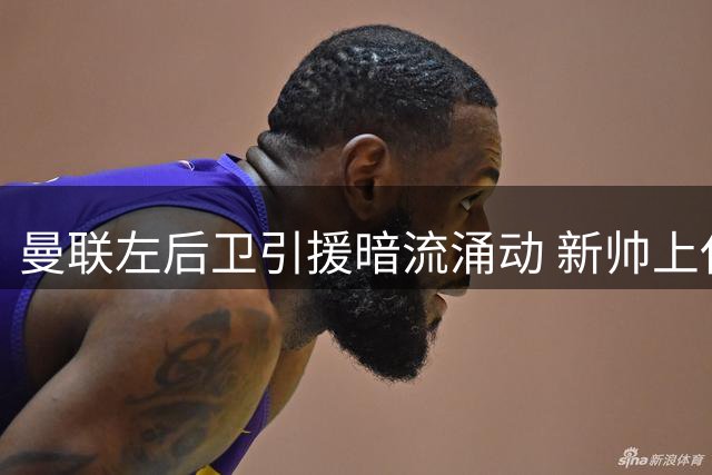 曼联左后卫引援暗流涌动 新帅上任将成霍尔转会关键转折点