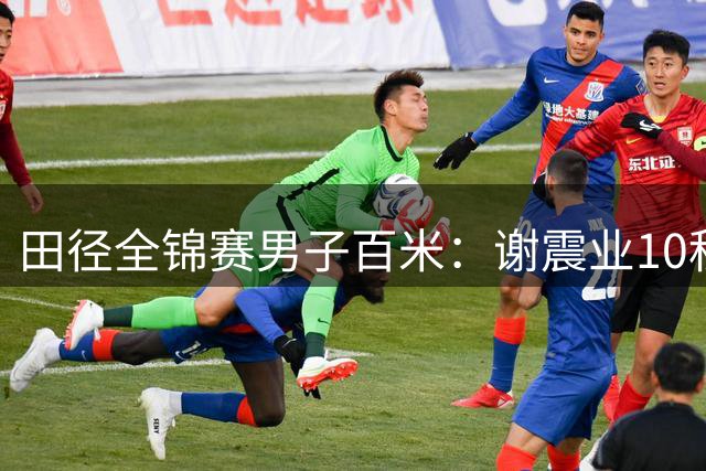 田径全锦赛男子百米：谢震业10秒10刷新SB，叶林琰恒10秒21摘银
