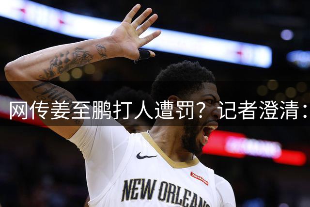 网传姜至鹏打人遭罚？记者澄清：与事实不符切勿轻信