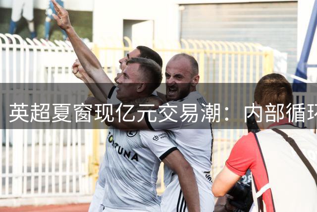 英超夏窗现亿元交易潮：内部循环成主流 纽卡逆势套现引关注